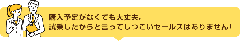 購入予定がなくても大丈夫。試乗したからと言ってしつこいセールスはありません！