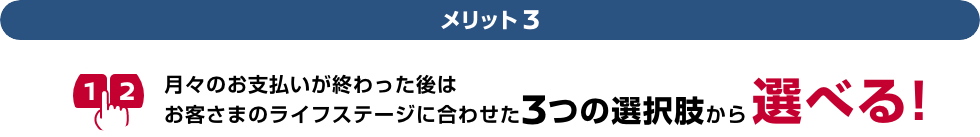 メリット3 月々のお支払いが終わった後はお客さまのライフステージに合わせた3つの選択肢から選べる!