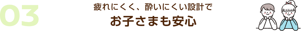 03 疲れにくく、酔いにくい設計でお子さまも安心