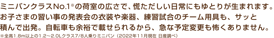 ミニバンクラスNo.1※の荷室の広さで、慌ただしい日常にもゆとりが生まれます。お子さまの習い事の発表会の衣装や楽器、練習試合のチーム用具も、サッと積んで出発。自転車も余裕で載せられるから、急な予定変更も怖くありません。※全高1.8m以上の1.2〜2.0Lクラス7/8人乗りミニバン（2022年11月現在 日産調べ）