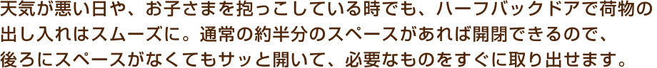天気が悪い日や、お子さまを抱っこしている時でも、ハーフバックドアで荷物の出し入れはスムーズに。通常の約半分のスペースがあれば開閉できるので、後ろにスペースがなくてもサッと開いて、必要なものをすぐに取り出せます。