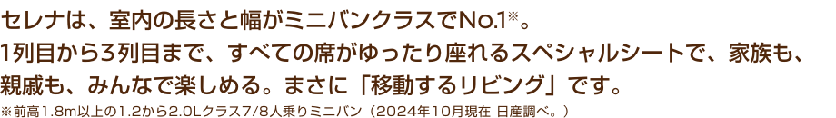 セレナは、室内の長さと幅がミニバンクラスでNo.1※。1列目から3列目まで、すべての席がゆったり座れるスペシャルシートで、家族も、親戚も、みんなで楽しめる。まさに「移動するリビング」です。※前高1.8m以上の1.2から2.0Lクラス7/8人乗りミニバン（2024年10月現在 日産調べ。）