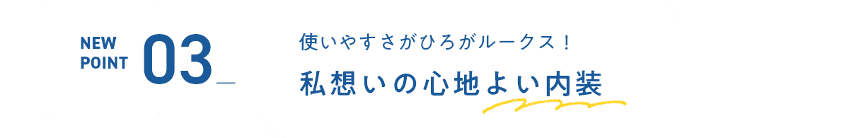 NEW POINT03 使いやすさがひろがルークス！私想いの心地よい内装
