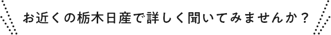 お近くの栃木日産で詳しく聞いてみませんか？
