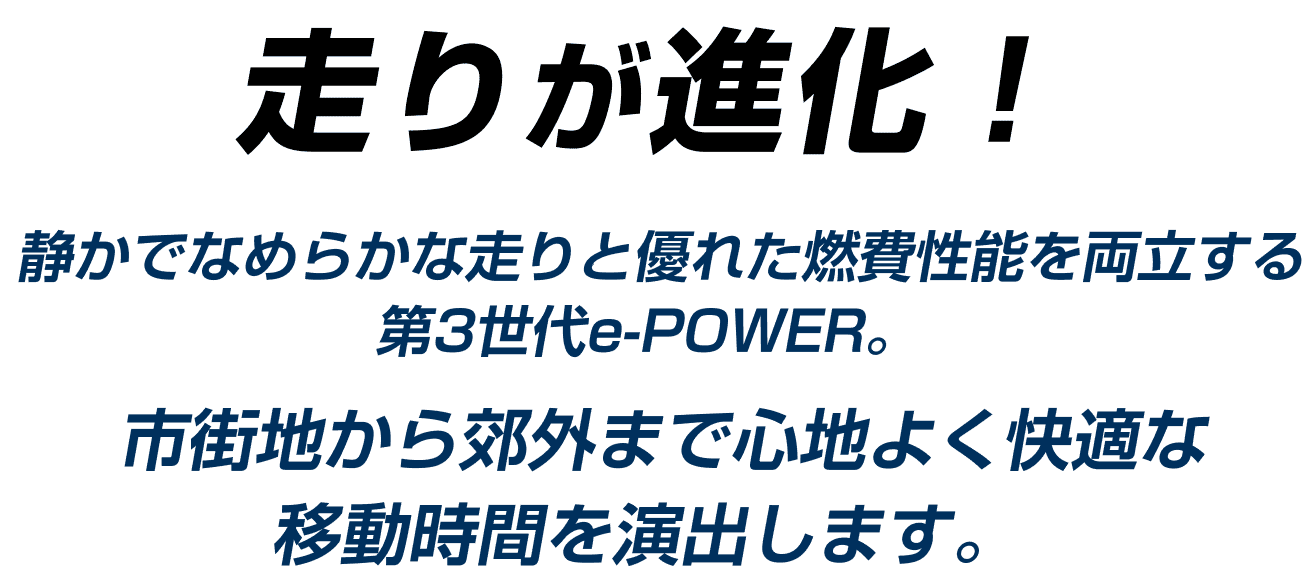 静かでなめらかな走りと優れた燃費性能を両立する第3世代e-POWER。市街地から郊外まで心地よく快適な移動時間を演出します。