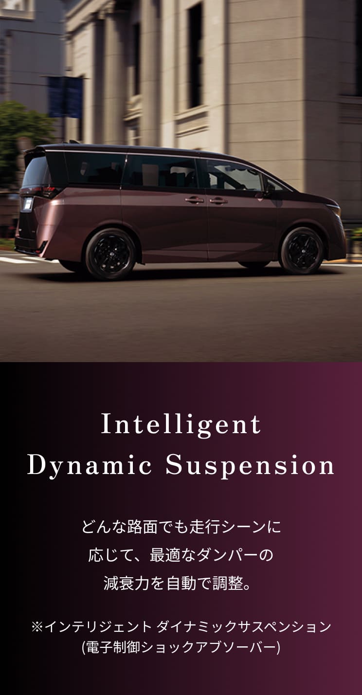Intelligent Dynamic Suspension｜どんな路面でも走行シーンに応じて、最適なダンパーの減衰力を自動で調整。※インテリジェント ダイナミックサスペンション(電子制御ショックアブソーバー)