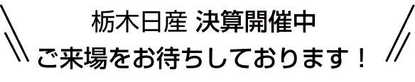 栃木日産 決算開催中 ご来場をお待ちしております！