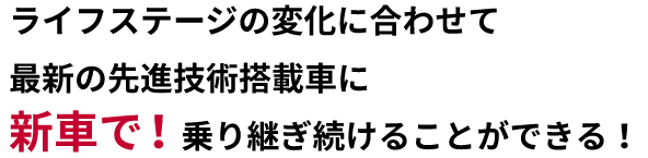 ライフステージの変化に合わせて最新の先進技術搭載車に新車で！乗り継ぎ続けることができる！