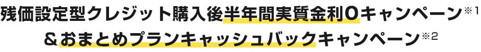 残価設定型クレジット購入後半年間実質金利0キャンペーン※1＆おまとめプランキャッシュバックキャンペーン※2