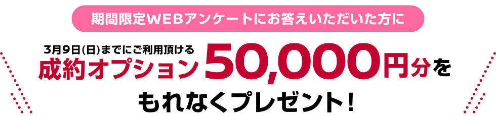期間限定WEBアンケートにお答えいただいた方に3月9日(日)までにご利用頂ける成約オプション50,000円分をもれなくプレゼント！