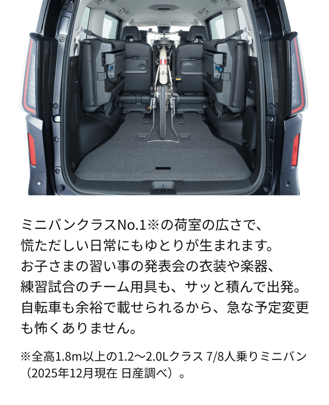 ミニバンクラスNo.1※の荷室の広さで、慌ただしい日常にもゆとりが生まれます。お子さまの習い事の発表会の衣装や楽器、練習試合のチーム用具も、サッと積んで出発。自転車も余裕で載せられるから、急な予定変更も怖くありません。※全高1.8m以上の1.2～2.0Lクラス 7/8人乗りミニバン（2025年12月現在 日産調べ）。