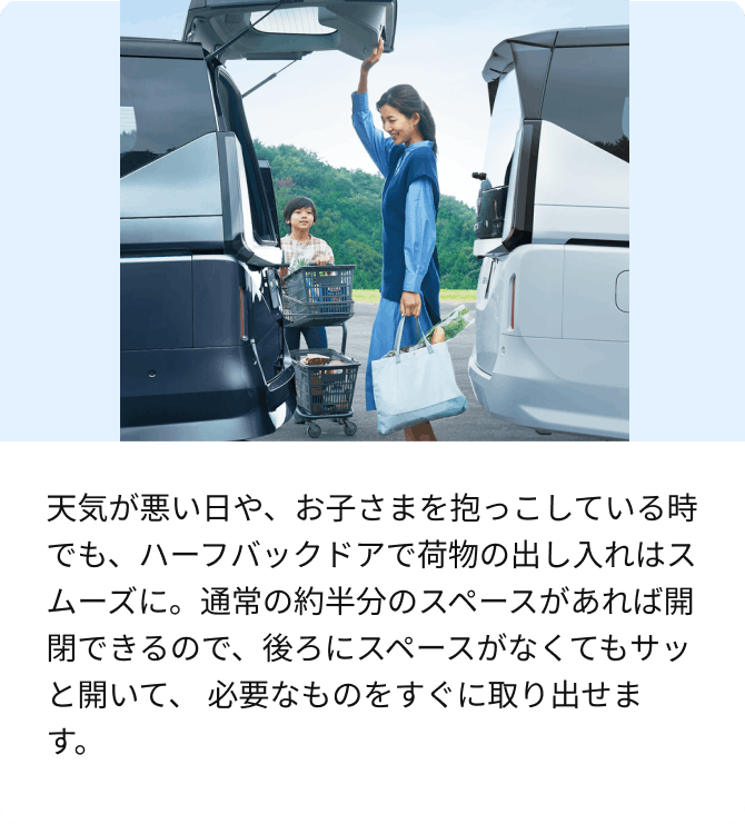 天気が悪い日や、お子さまを抱っこしている時でも、ハーフバックドアで荷物の出し入れはスムーズに。通常の約半分のスペースがあれば開閉できるので、後ろにスペースがなくてもサッと開いて、必要なものをすぐに取り出せます。