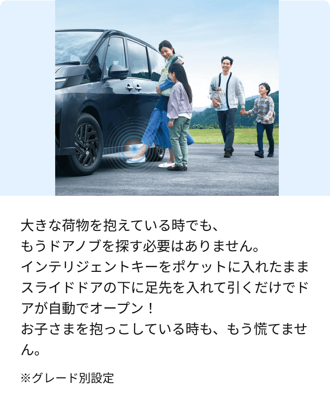 大きな荷物を抱えている時でも、もうドアノブを探す必要はありません。インテリジェントキーをポケットに入れたままスライドドアの下に足先を入れて引くだけでドアが自動でオープン！お子さまを抱っこしている時も、もう慌てません。※グレード別設定