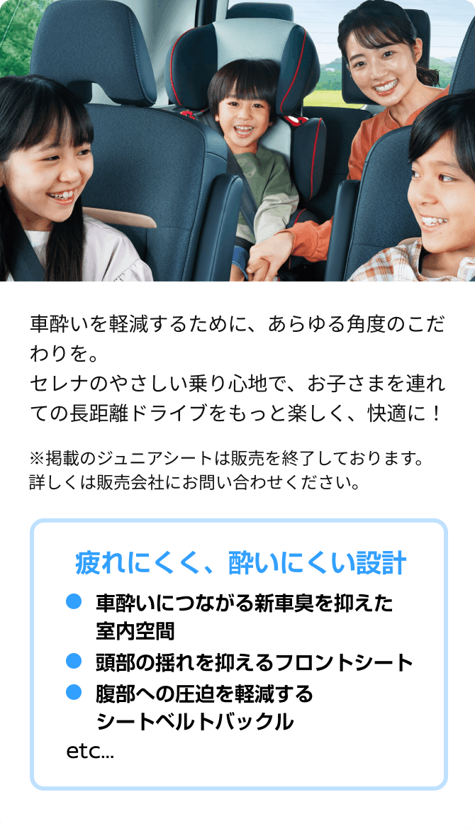 車酔いを軽減するために、あらゆる角度のこだわりを。セレナのやさしい乗り心地で、お子さまを連れての長距離ドライブをもっと楽しく、快適に！ ※掲載のジュニアシートは販売を終了しております。詳しくは販売会社にお問い合わせください。