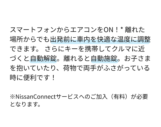 スマートフォンからエアコンをON！* 離れた場所からでも出発前に車内を快適な温度に調整できます。さらにキーを携帯してクルマに近づくと自動解錠。離れると自動施錠。お子さまを抱いていたり、荷物で両手がふさがっている時に便利です！