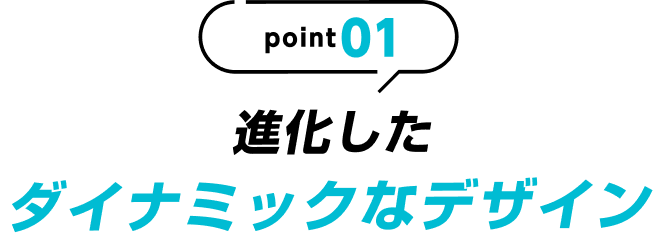 point01 進化したダイナミックなデザイン