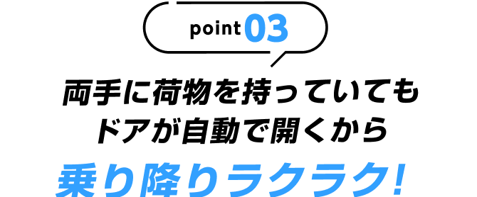 point03 両手に荷物を持っていてもドアが自動で開くから乗り降りラクラク!