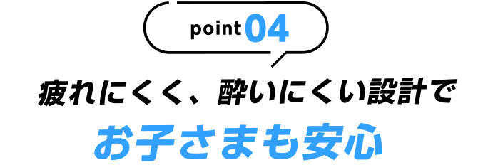 point04 疲れにくく、酔いにくい設計でお子さまも安心