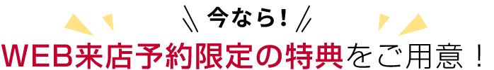 今なら!WEB来店予約限定の特典をご用意！