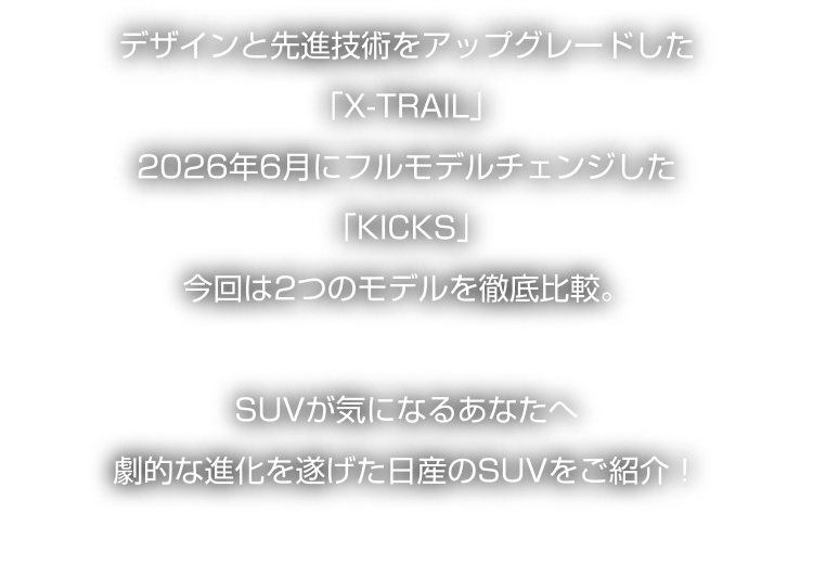 デザインと先進技術をアップグレードした「X-TRAIL」2026年6月にフルモデルチェンジした「KICKS」今回は2つのモデルを徹底比較。SUVが気になるあなたへ劇的な進化を遂げた日産のSUVをご紹介！