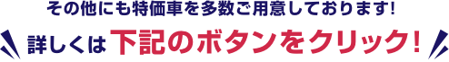 その他にも特価車を多数ご用意しております!詳しくは下記のボタンをクリック!