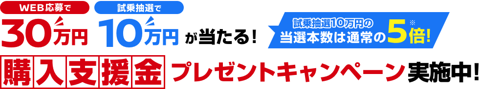 WEB応募で30万円 試乗抽選で10万円が当たる! 試乗抽選10万円の当選本数は通常の5倍! 購入支援金プレゼントキャンペーン実施中!