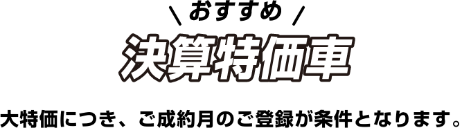 おすすめ 決算特価車 大特価につき、ご成約月のご登録が条件となります。