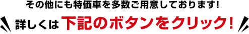 その他にも特価車を多数ご用意しております! 詳しくは下記のボタンをクリック!