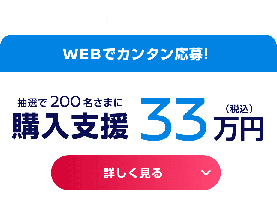 CHANCE01 WEBでカンタン応募! 抽選で200名さまに購入支援33万円（税込） 詳しく見る