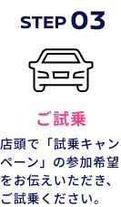 STEP03 ご試乗 店頭で「試乗キャンペーン」の参加希望をお伝えいただき、ご試乗ください。