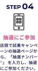 STEP04 抽選にご参加 店頭で試乗キャンペーンの抽選ページから、「抽選ナンバー※」 を入力し、抽選にご参加ください。