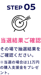 STEP05 当選結果ご確認 その場で抽選結果をご確認ください。※当選の場合は10万円の購入支援金をプレゼント。