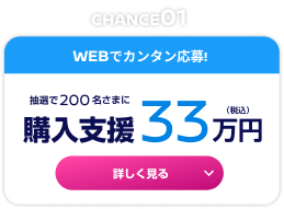 CHANCE01 WEBでカンタン応募！抽選で200名さまに購入支援33万円（税込） 詳しく見る