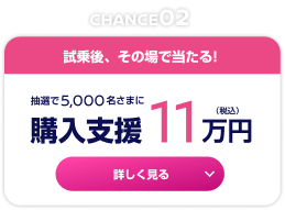 CHANCE02 試乗後、その場で当たる！抽選で5,000名さまに購入支援11万円（税込） 詳しく見る