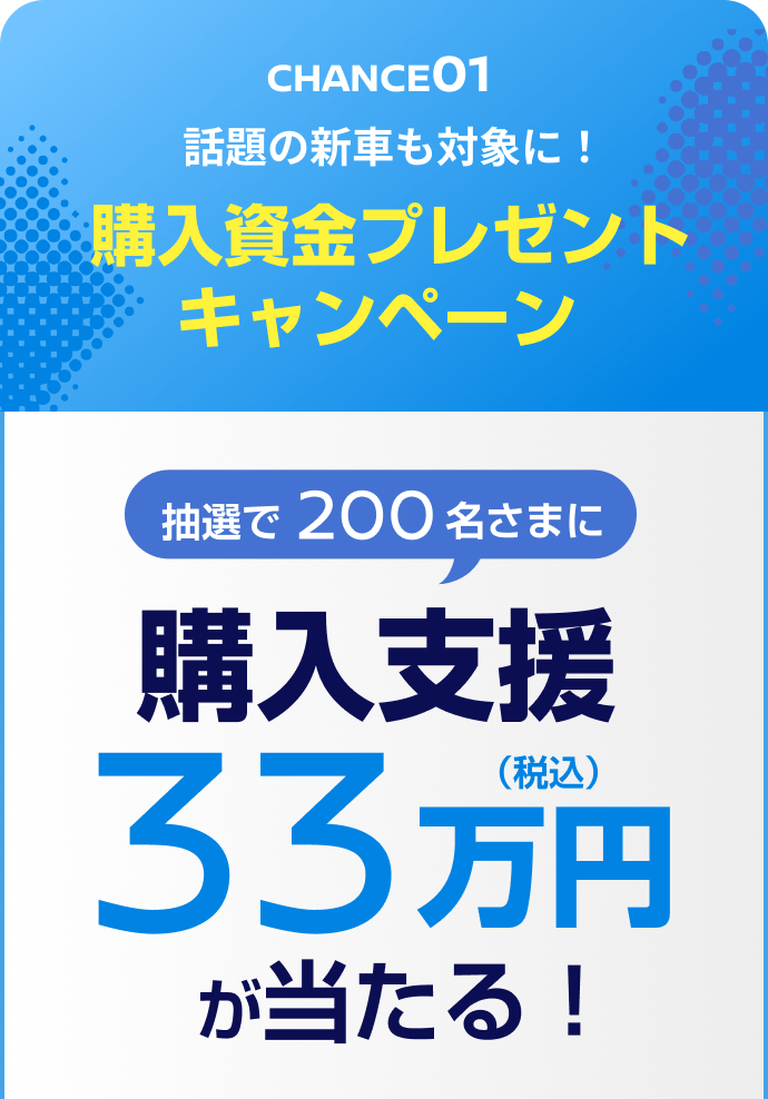 CHANCE01 話題の新車も対象に！購入資金プレゼントキャンペーン 抽選で200名さまに購入支援33万円（税込）が当たる！