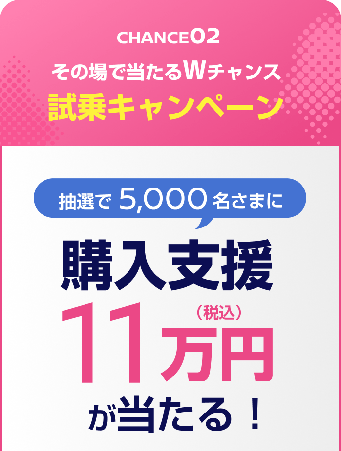 CHANCE02 その場で当たるWチャンス試乗キャンペーン 抽選で5,000名さまに購入支援11万円（税込）が当たる！