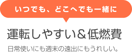 いつでも、どこへでも一緒に 運転しやすい＆低燃費 日常使いにも週末の遠出にもうれしい。