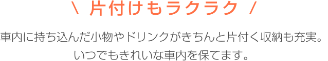 片付けもラクラク 車内に持ち込んだ小物やドリンクがきちんと片付く収納も実現。いつでもきれいな車内を保てます。