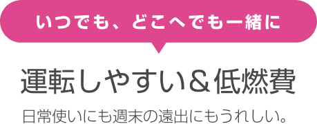 いつでも、どこへでも一緒に 運転しやすい＆低燃費 日常使いにも週末の遠出にもうれしい。