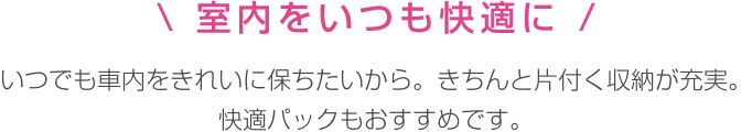 室内をいつも快適に いつでも車内をきれいに保ちたいから。きちんと片付く収納が充実。 快適パックもおすすめです。