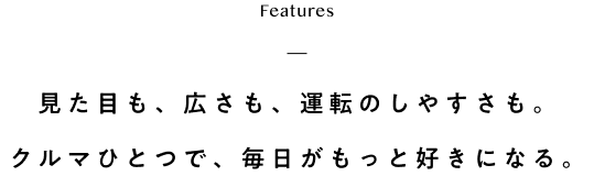 features 見た目も、広さも、運転のしやすさも。クルマひとつで、毎日がもっと好きになる。