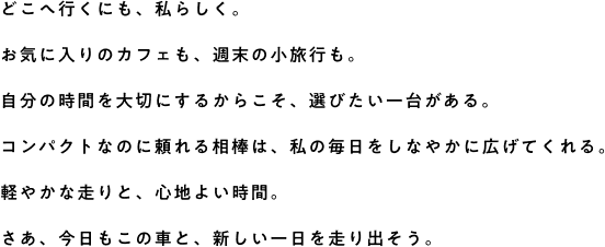 どこへ行くにも、私らしく。お気に入りのカフェも、週末の小旅行も。自分の時間を大切にするからこそ、選びたい一台がある。コンパクトなのに頼れる相棒は、私の毎日をしなやかに広げてくれる。軽やかな走りと、心地よい時間。さあ、今日もこの車と、新しい一日を走り出そう。