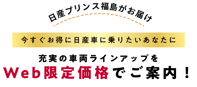日産プリンス福島がお届け 今すぐお得に日産車に乗りたいあなたに 充実のラインアップをWeb限定価格でご案内！