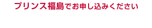 プリンス福島でお申し込みください キャンペーン詳細はこちら