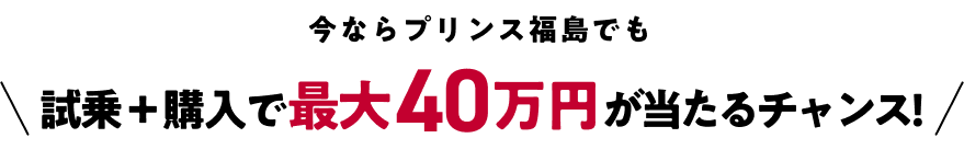 今ならプリンス福島でも 試乗+購入で最大40万円が当たるチャンス!
