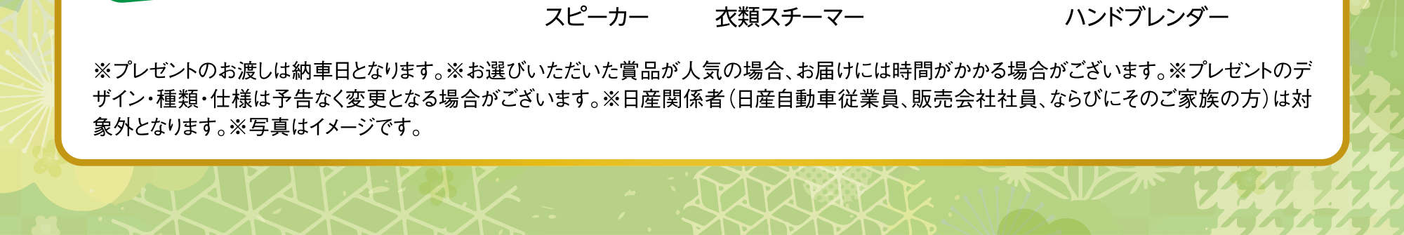 ※プレゼントのお渡しは納車日となります。※お選びいただいた賞品が人気の場合、お届けには時間がかかる場合がございます。※プレゼントのデザイン・種類・仕様は予告なく変更となる場合がございます。※日産関係者（日産自動車従業員、販売会社社員、ならびにそのご家族の方）は対象外となります。※写真はイメージです。