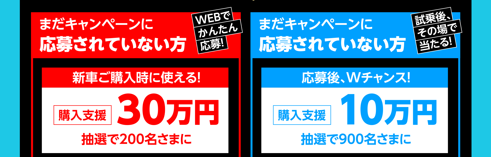 まだキャンペーンに応募されていない方 新車ご購入時に使える！購入支援30万円抽選で200名さまに まだキャンペーンに応募されていない方 応募後、Wチャンス！購入支援10万円抽選で900名さまに