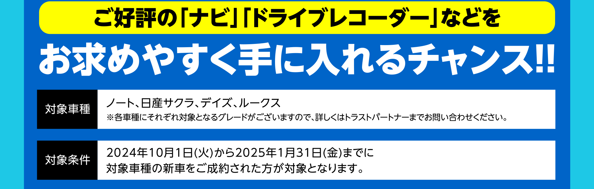 ご好評の「ナビ」「ドライブレコーダー」などをお求めやすく手に入れるチャンス！！ 対象車種 ノート、日産サクラ、デイズ、ルークス※各車種にそれぞれ対象となるグレードがございますので、詳しくはトラストパートナーまでお問い合わせください。 対象条件 2024年10月1日(火)から2025年1月31日(金)までに対象車種の新車をご成約された方が対象となります。