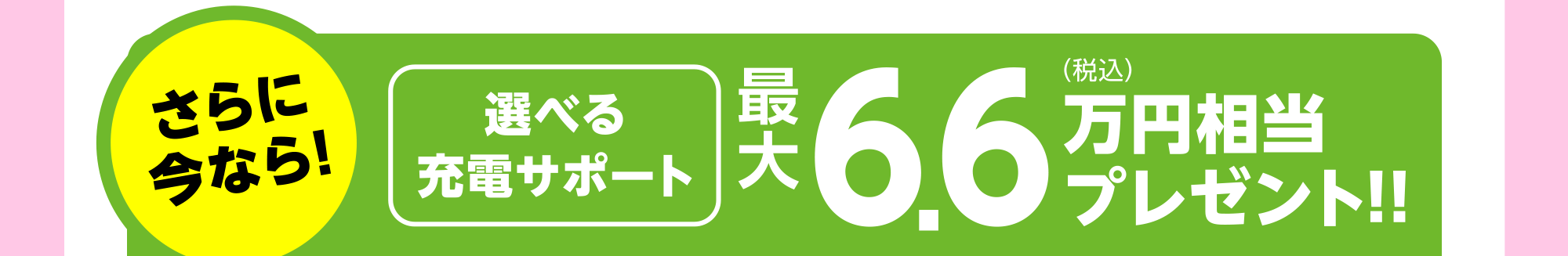 さらに今なら！選べる充電サポート 最大6.6万円相当プレゼント！！