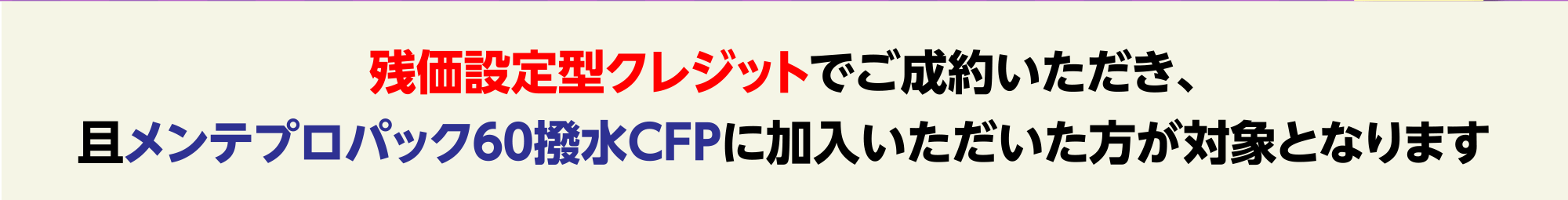 残価設定型クレジットでご成約いただき、且メンテプロパック６０撥水CFPに加入いただいた方が対象となります